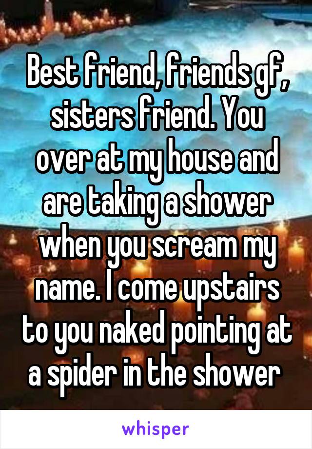 Best friend, friends gf, sisters friend. You over at my house and are taking a shower when you scream my name. I come upstairs to you naked pointing at a spider in the shower 