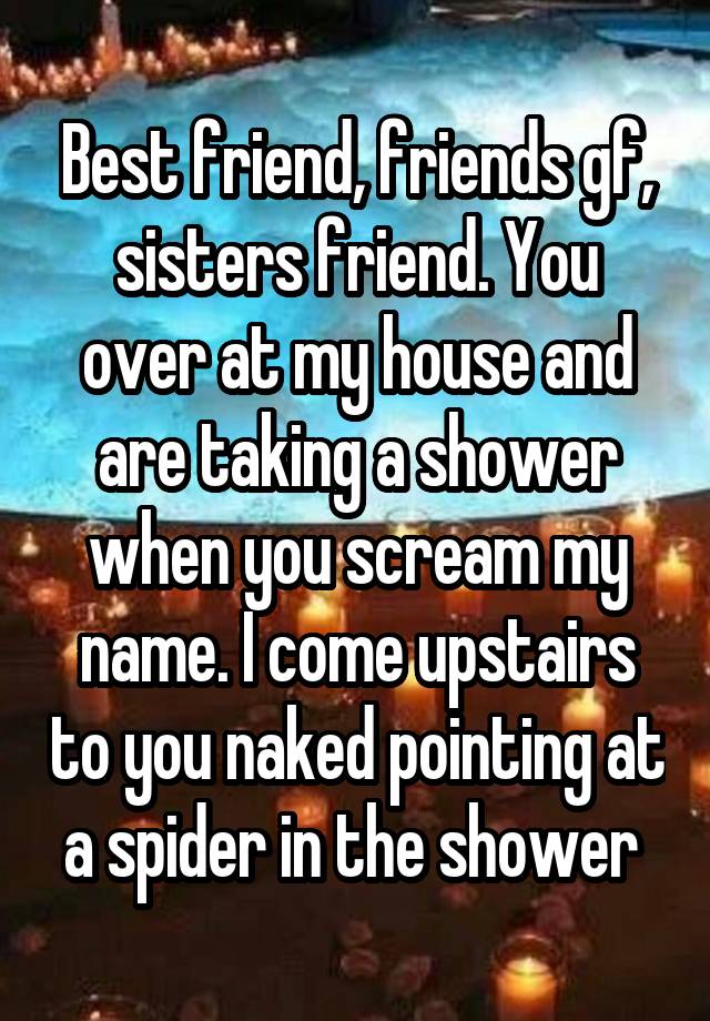 Best friend, friends gf, sisters friend. You over at my house and are taking a shower when you scream my name. I come upstairs to you naked pointing at a spider in the shower 