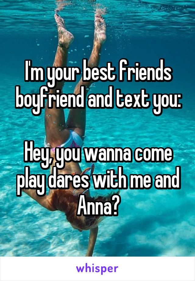 I'm your best friends boyfriend and text you:

Hey, you wanna come play dares with me and Anna?