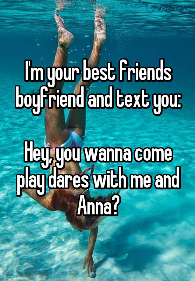 I'm your best friends boyfriend and text you:

Hey, you wanna come play dares with me and Anna?