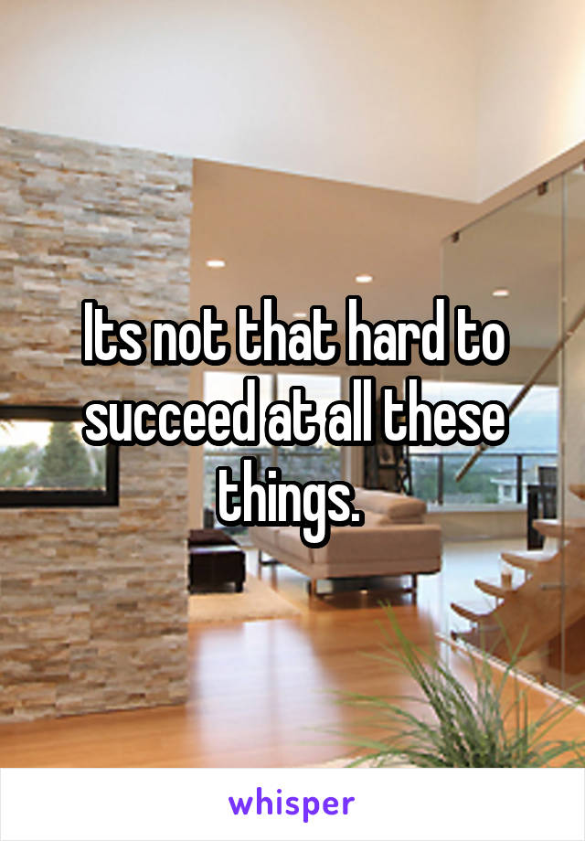 Its not that hard to succeed at all these things. 