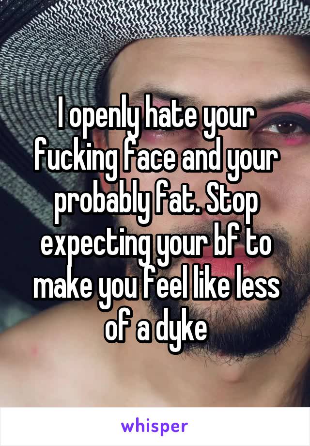 I openly hate your fucking face and your probably fat. Stop expecting your bf to make you feel like less of a dyke