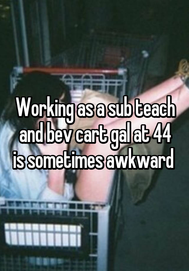 Working as a sub teach and bev cart gal at 44 is sometimes awkward 