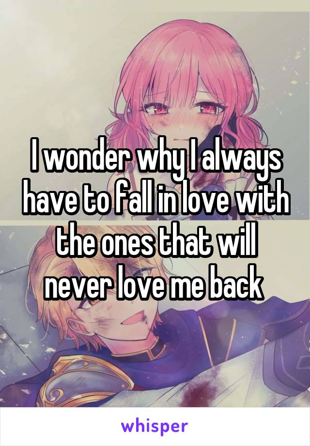 I wonder why I always have to fall in love with the ones that will never love me back 