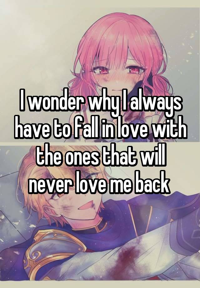 I wonder why I always have to fall in love with the ones that will never love me back 