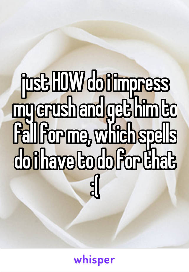 just HOW do i impress my crush and get him to fall for me, which spells do i have to do for that :(