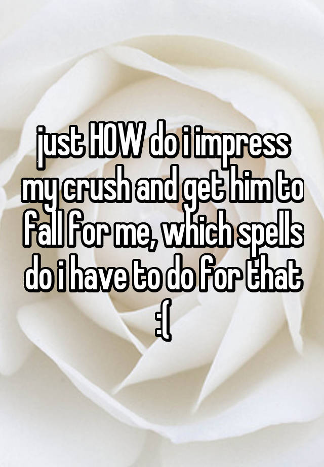 just HOW do i impress my crush and get him to fall for me, which spells do i have to do for that :(