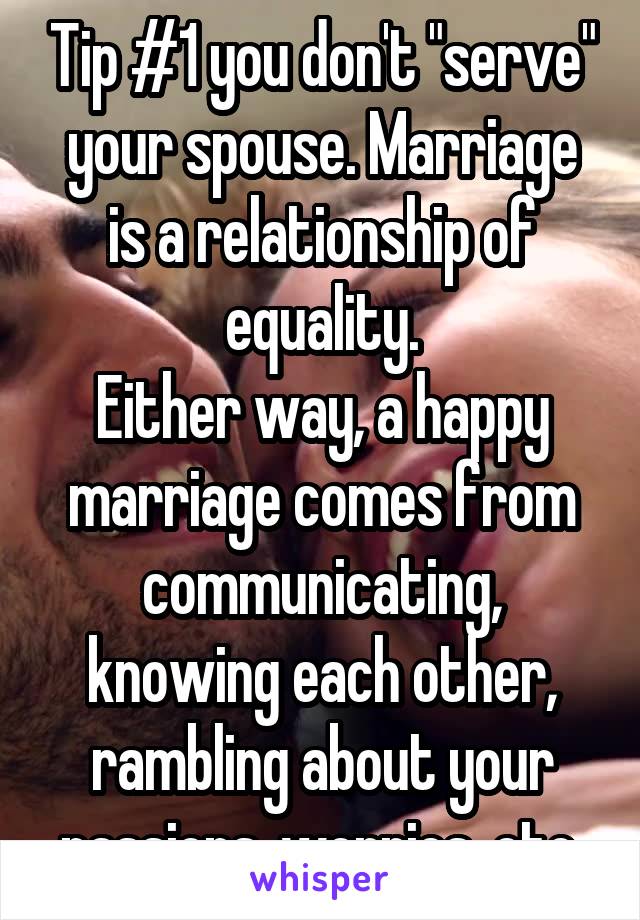 Tip #1 you don't "serve" your spouse. Marriage is a relationship of equality.
Either way, a happy marriage comes from communicating, knowing each other, rambling about your passions, worries, etc.