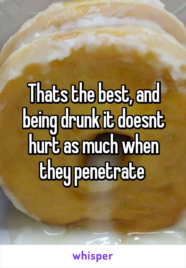 Thats the best, and being drunk it doesnt hurt as much when they penetrate 