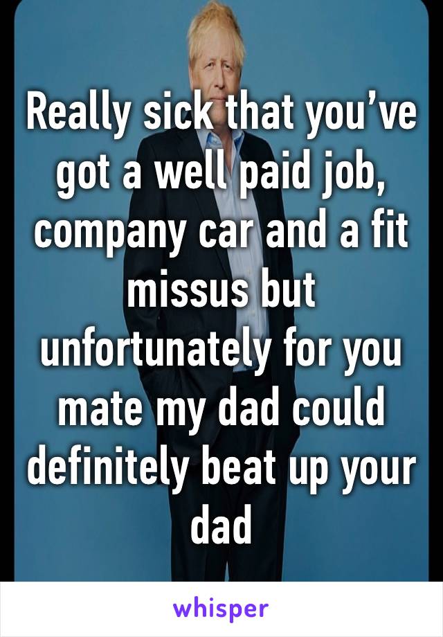 Really sick that you’ve got a well paid job, company car and a fit missus but unfortunately for you mate my dad could definitely beat up your dad