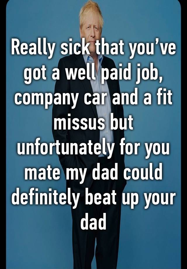 Really sick that you’ve got a well paid job, company car and a fit missus but unfortunately for you mate my dad could definitely beat up your dad