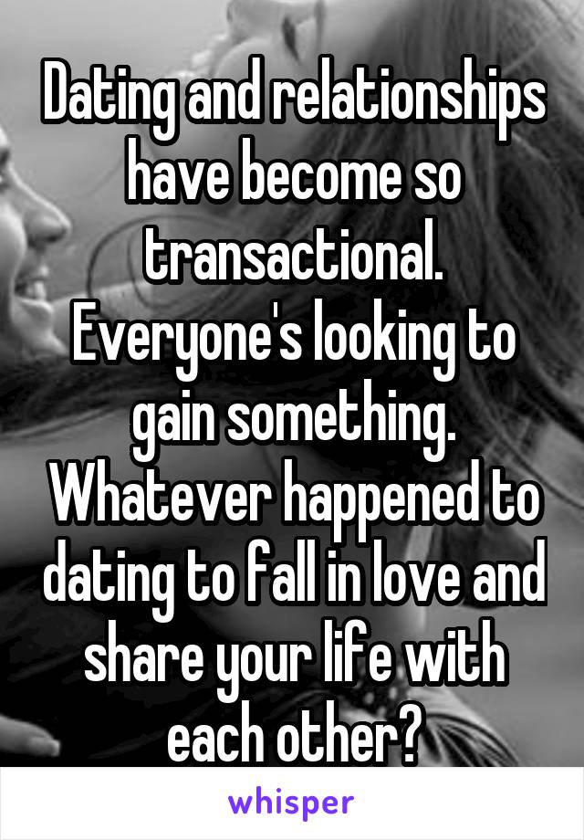 Dating and relationships have become so transactional. Everyone's looking to gain something. Whatever happened to dating to fall in love and share your life with each other?