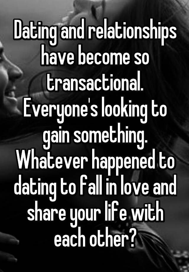 Dating and relationships have become so transactional. Everyone's looking to gain something. Whatever happened to dating to fall in love and share your life with each other?