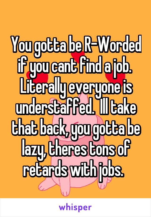 You gotta be R-Worded if you cant find a job.  Literally everyone is understaffed.  Ill take that back, you gotta be lazy, theres tons of retards with jobs.  