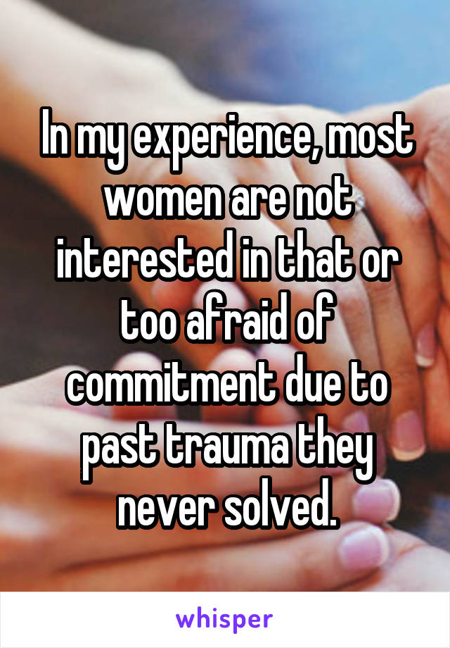 In my experience, most women are not interested in that or too afraid of commitment due to past trauma they never solved.