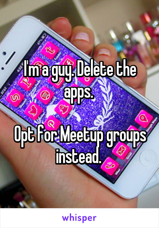 I'm a guy. Delete the apps. 

Opt for Meetup groups instead. 