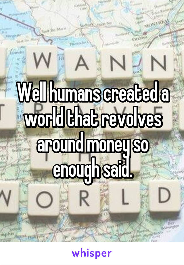 Well humans created a world that revolves around money so enough said.