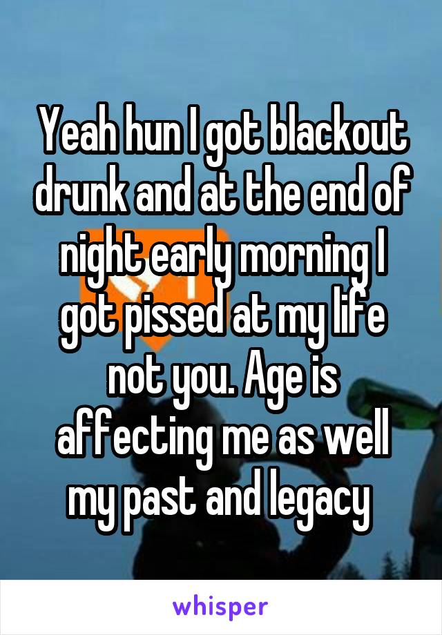 Yeah hun I got blackout drunk and at the end of night early morning I got pissed at my life not you. Age is affecting me as well my past and legacy 