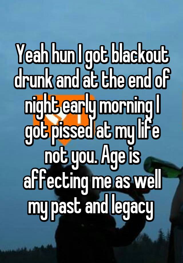 Yeah hun I got blackout drunk and at the end of night early morning I got pissed at my life not you. Age is affecting me as well my past and legacy 