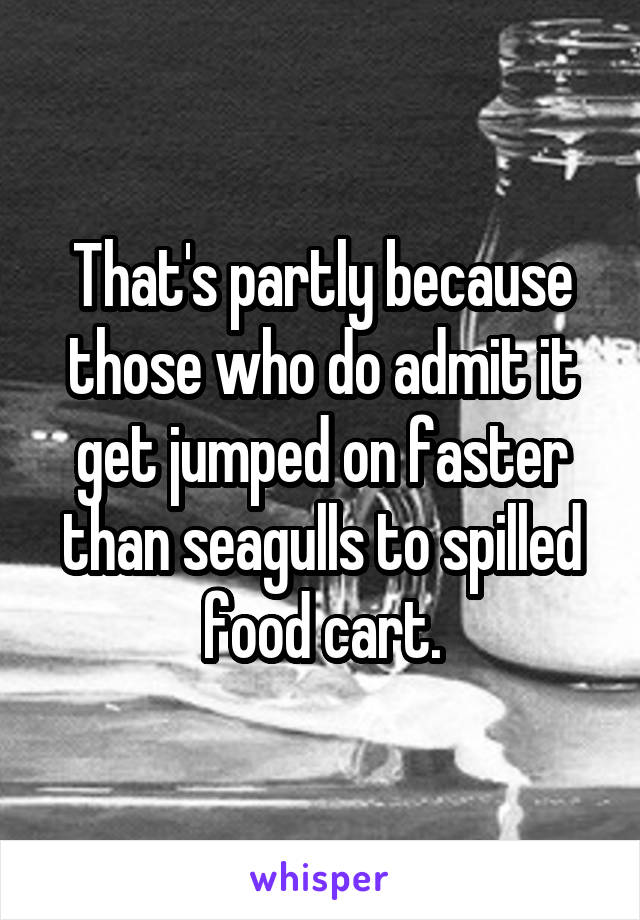 That's partly because those who do admit it get jumped on faster than seagulls to spilled food cart.