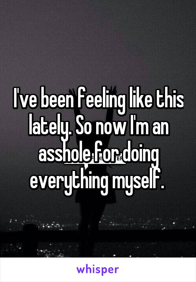 I've been feeling like this lately. So now I'm an asshole for doing everything myself. 