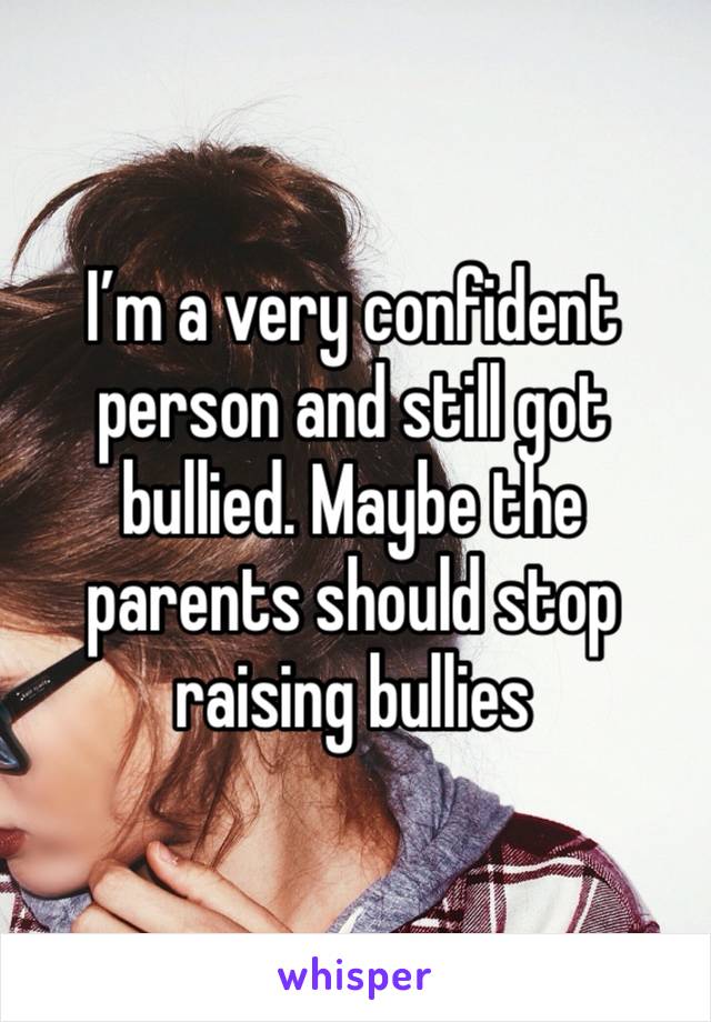 I’m a very confident person and still got bullied. Maybe the parents should stop raising bullies 