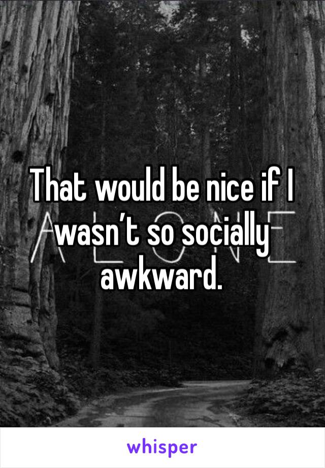 That would be nice if I wasn’t so socially awkward.