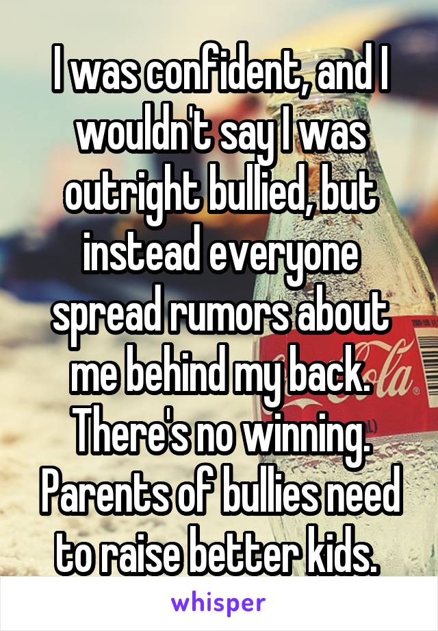 I was confident, and I wouldn't say I was outright bullied, but instead everyone spread rumors about me behind my back. There's no winning. Parents of bullies need to raise better kids. 