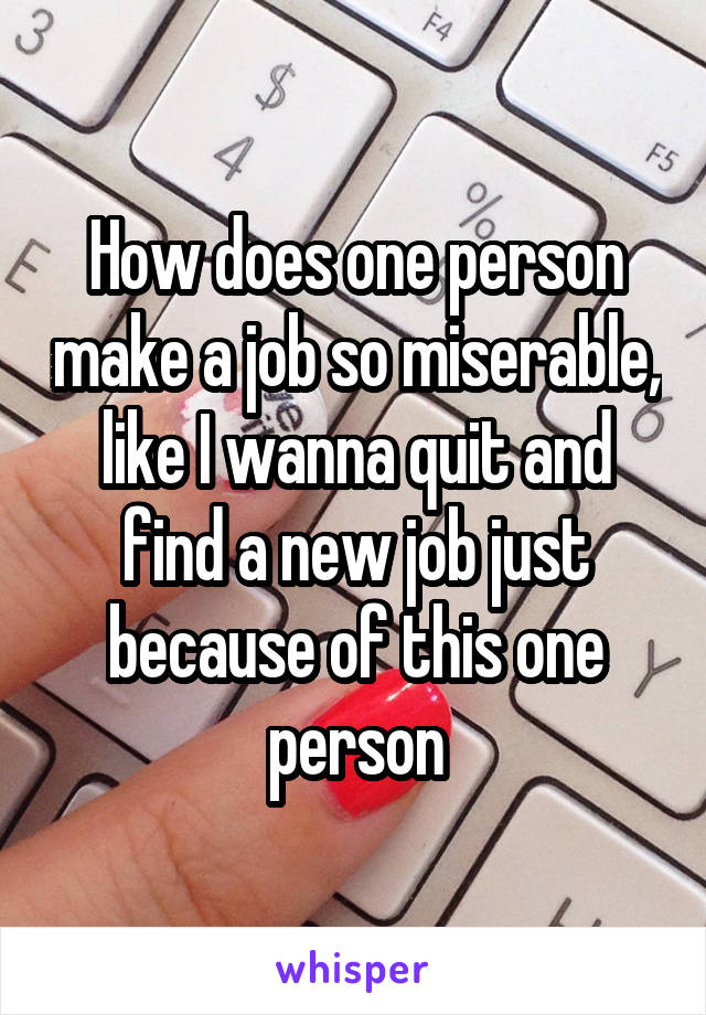 How does one person make a job so miserable, like I wanna quit and find a new job just because of this one person