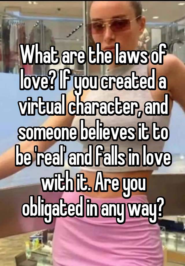 What are the laws of love? If you created a virtual character, and someone believes it to be 'real' and falls in love with it. Are you obligated in any way?