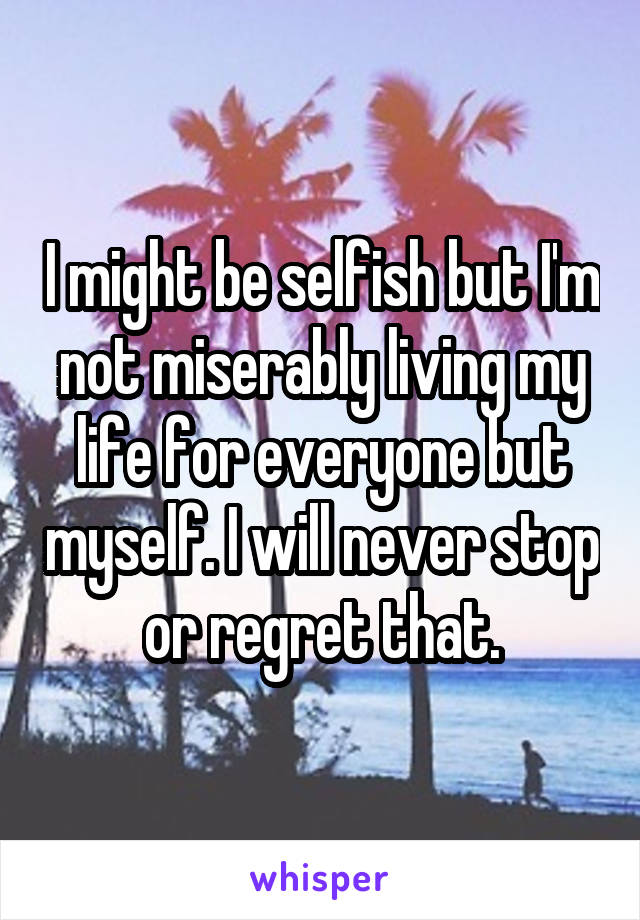 I might be selfish but I'm not miserably living my life for everyone but myself. I will never stop or regret that.