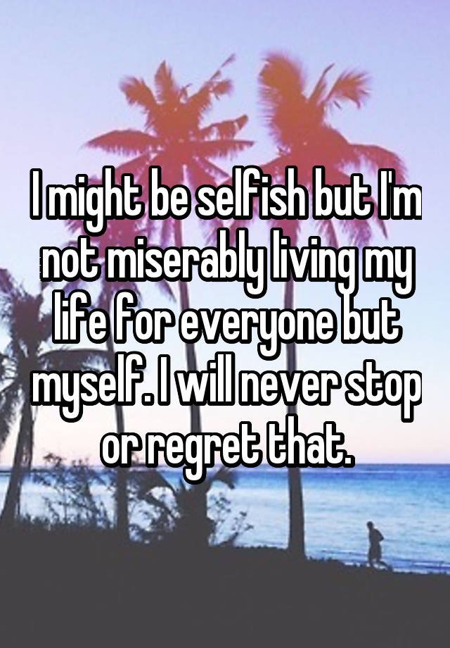 I might be selfish but I'm not miserably living my life for everyone but myself. I will never stop or regret that.