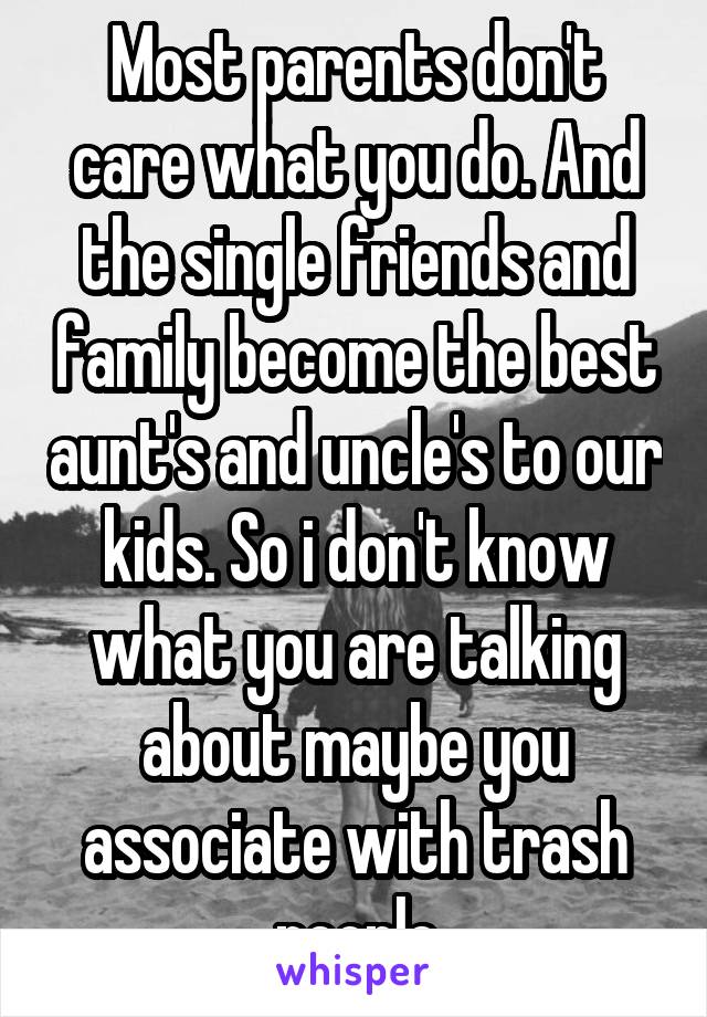 Most parents don't care what you do. And the single friends and family become the best aunt's and uncle's to our kids. So i don't know what you are talking about maybe you associate with trash people