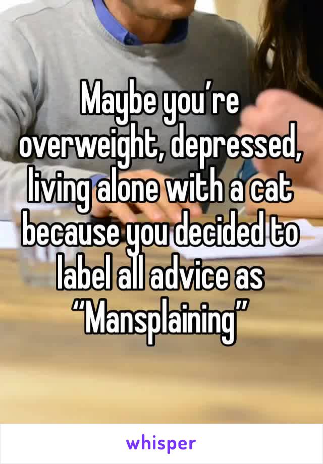 Maybe you’re overweight, depressed, living alone with a cat because you decided to label all advice as “Mansplaining”