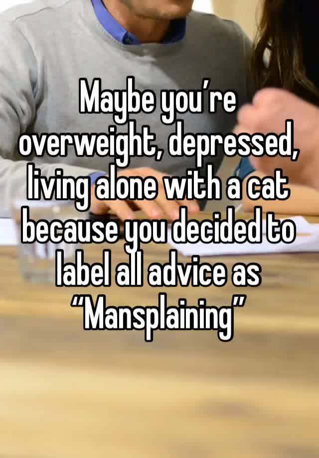 Maybe you’re overweight, depressed, living alone with a cat because you decided to label all advice as “Mansplaining”