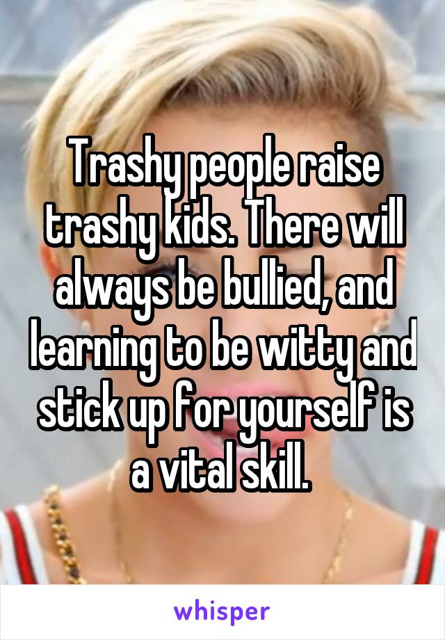 Trashy people raise trashy kids. There will always be bullied, and learning to be witty and stick up for yourself is a vital skill. 