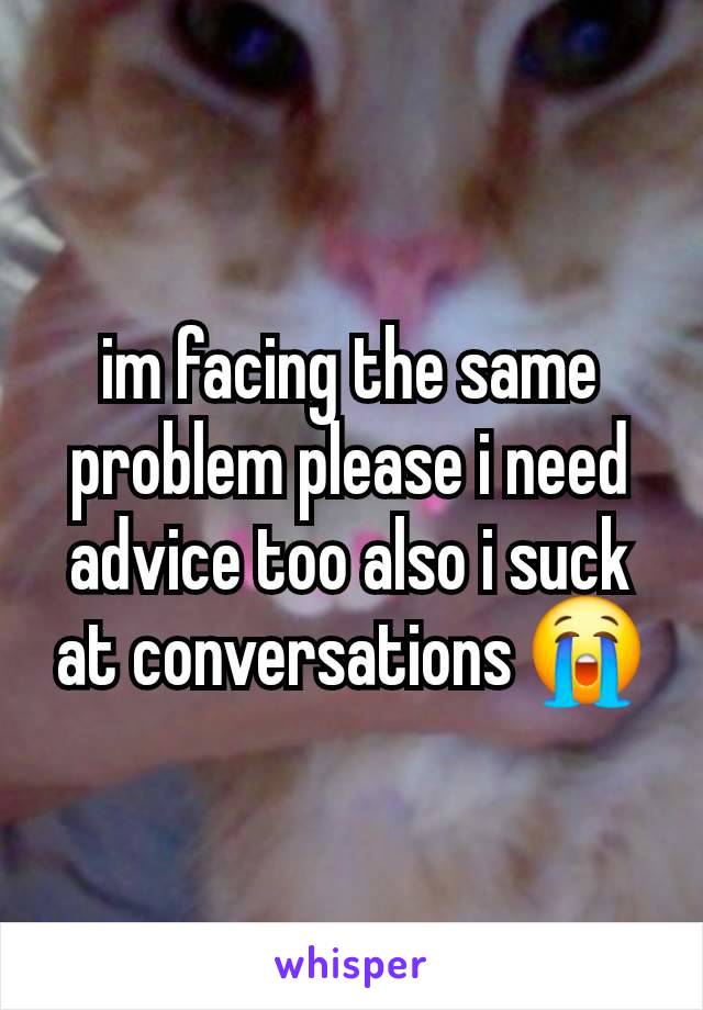 im facing the same problem please i need advice too also i suck at conversations 😭