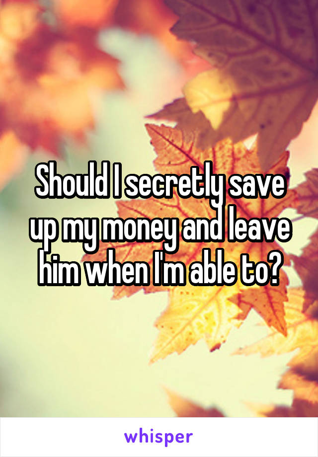 Should I secretly save up my money and leave him when I'm able to?