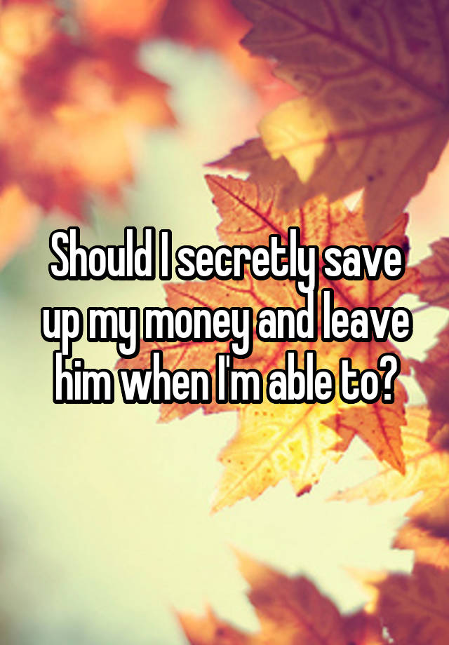 Should I secretly save up my money and leave him when I'm able to?