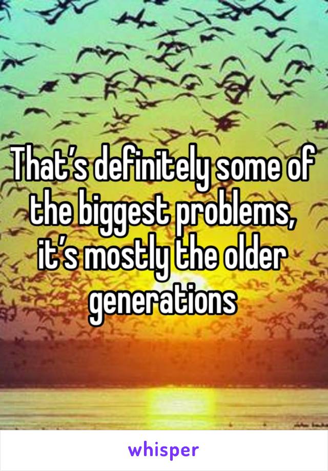 That’s definitely some of the biggest problems, it’s mostly the older generations 