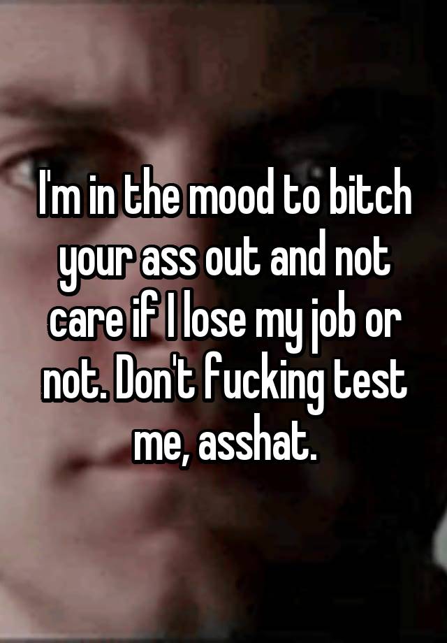 I'm in the mood to bitch your ass out and not care if I lose my job or not. Don't fucking test me, asshat.