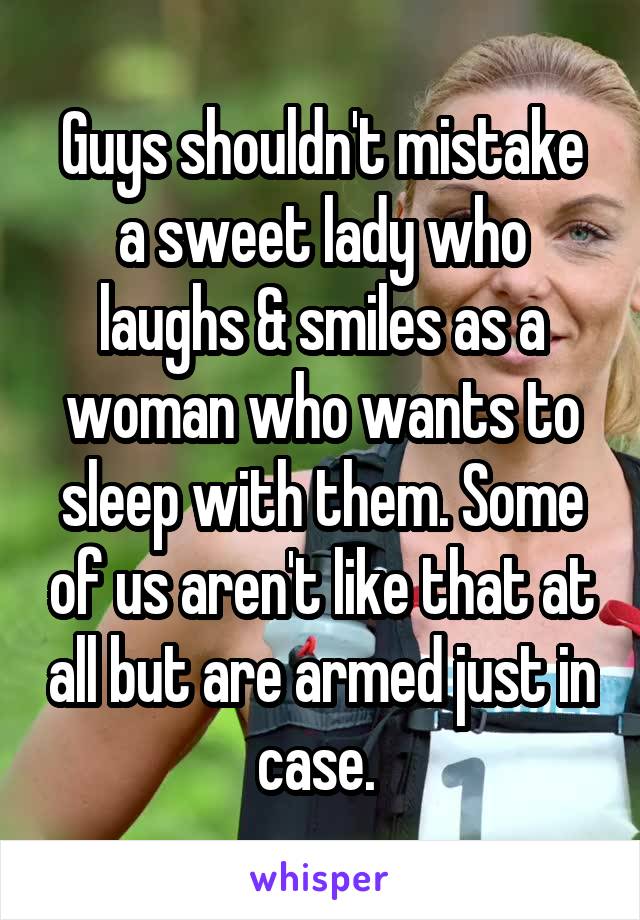 Guys shouldn't mistake a sweet lady who laughs & smiles as a woman who wants to sleep with them. Some of us aren't like that at all but are armed just in case. 