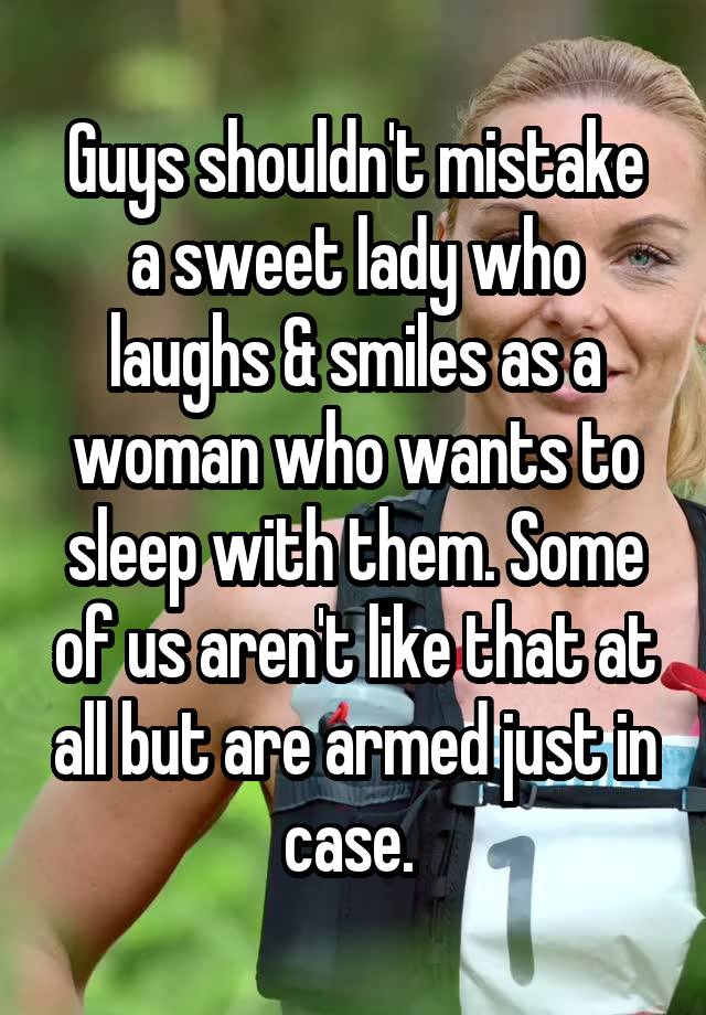 Guys shouldn't mistake a sweet lady who laughs & smiles as a woman who wants to sleep with them. Some of us aren't like that at all but are armed just in case. 