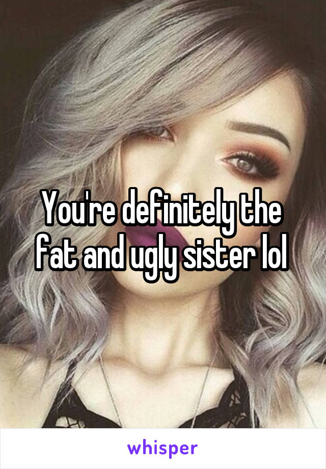 You're definitely the  fat and ugly sister lol 