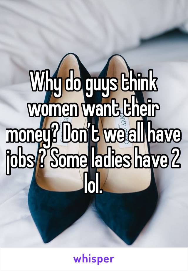 Why do guys think women want their money? Don’t we all have jobs ? Some ladies have 2 lol. 