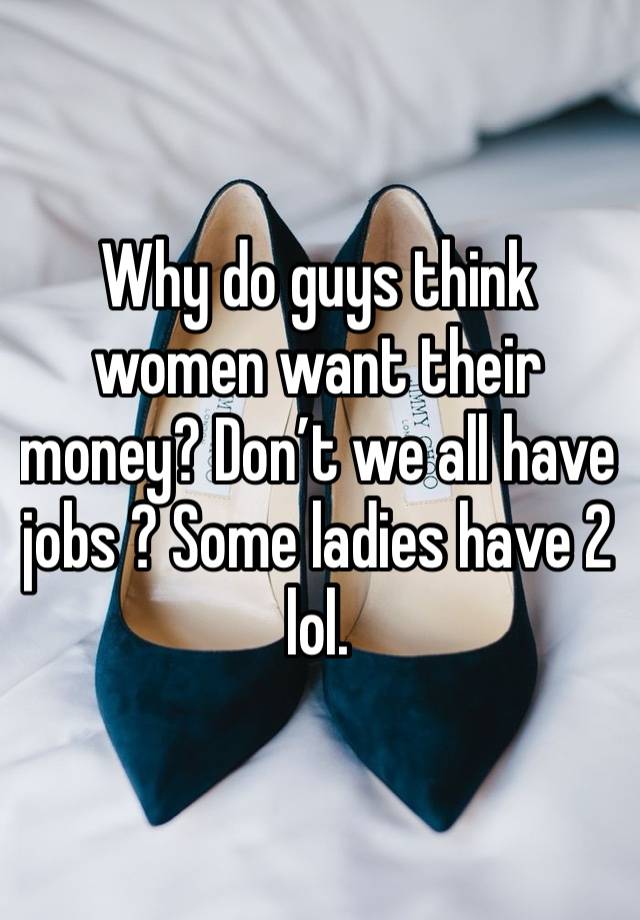 Why do guys think women want their money? Don’t we all have jobs ? Some ladies have 2 lol. 