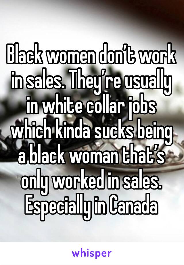 Black women don’t work in sales. They’re usually in white collar jobs which kinda sucks being a black woman that’s only worked in sales. Especially in Canada 