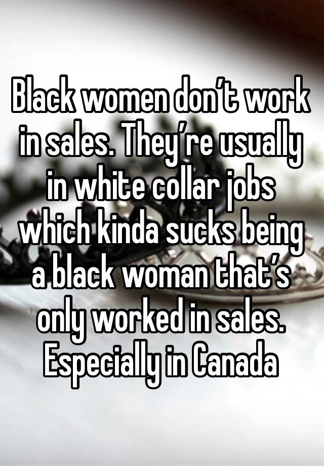 Black women don’t work in sales. They’re usually in white collar jobs which kinda sucks being a black woman that’s only worked in sales. Especially in Canada 