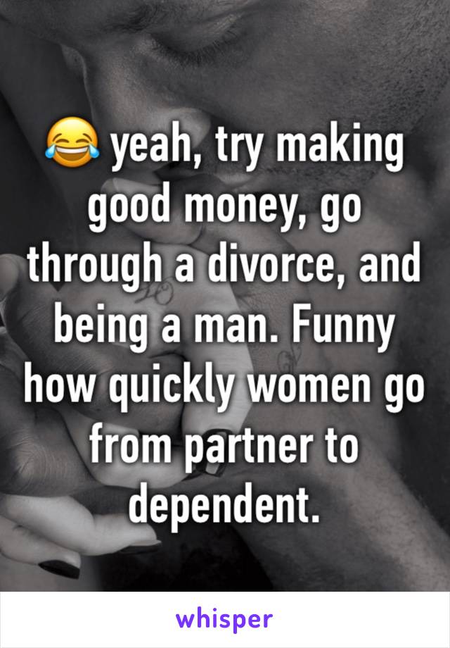 😂 yeah, try making good money, go through a divorce, and being a man. Funny how quickly women go from partner to dependent.