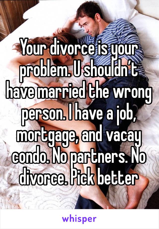 Your divorce is your problem. U shouldn’t have married the wrong person. I have a job, mortgage, and vacay condo. No partners. No divorce. Pick better 